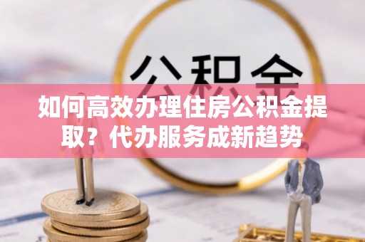 员林如何高效办理住房公积金提取？代办服务成新趋势