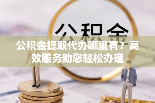 员林公积金提取代办哪里有？高效服务助您轻松办理
